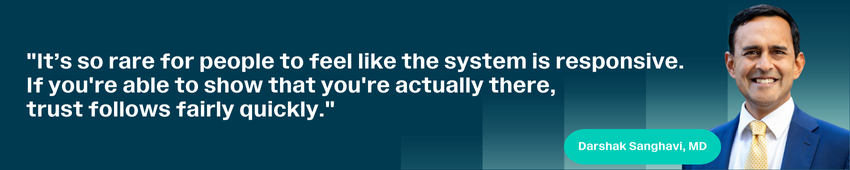 It’s so rare for people to feel like the system is responsive. If you're able to show that you're actually there, trust follows fairly quickly. — Darshak Sanghavi, MD